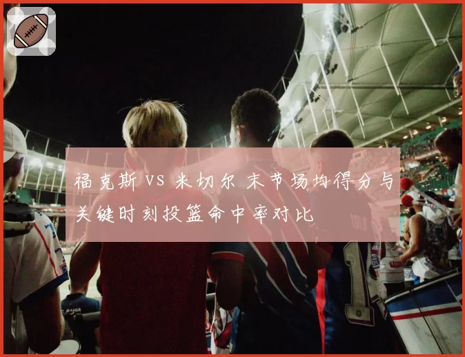 福克斯 vs 米切尔 末节场均得分与关键时刻投篮命中率对比
