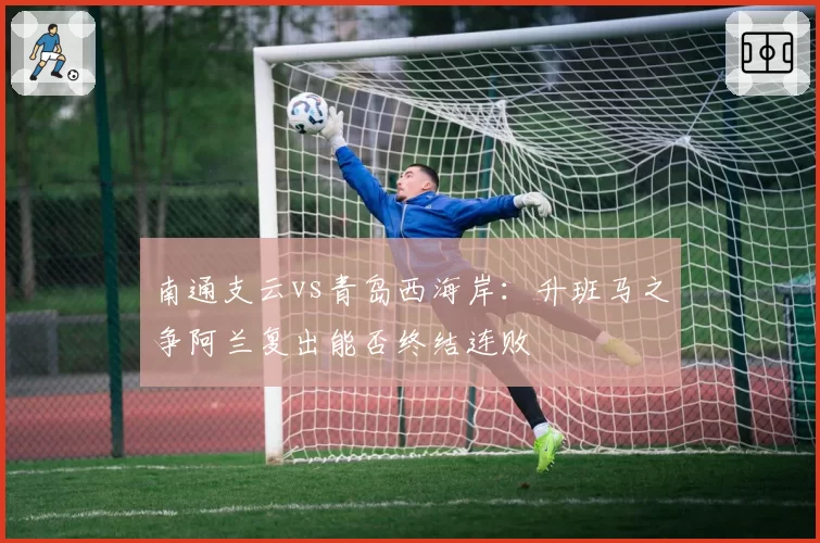 南通支云vs青岛西海岸：升班马之争阿兰复出能否终结连败