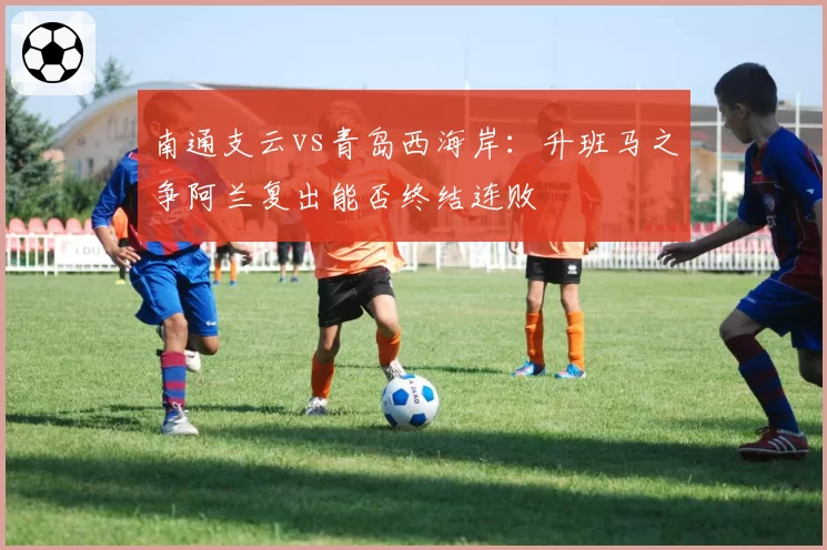 南通支云vs青岛西海岸：升班马之争阿兰复出能否终结连败