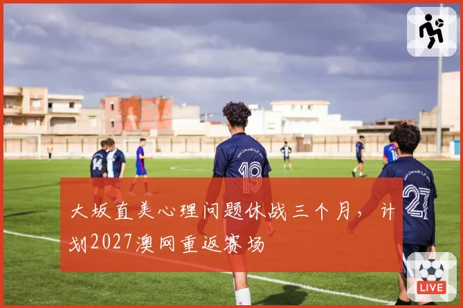 大坂直美心理问题休战三个月，计划2027澳网重返赛场