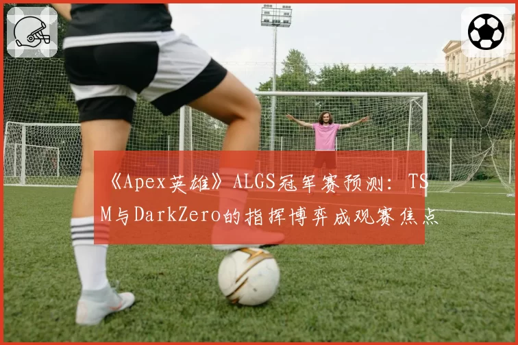 《Apex英雄》ALGS冠军赛预测:TSM与DarkZero的指挥博弈成观赛焦点
