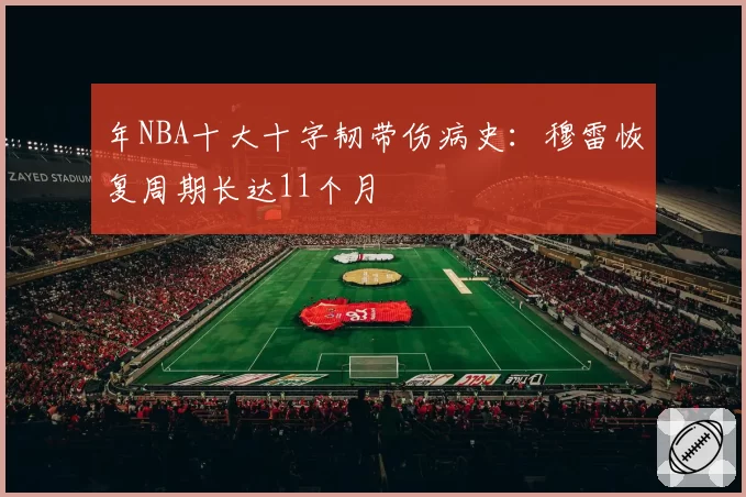 年NBA十大十字韧带伤病史：穆雷恢复周期长达11个月