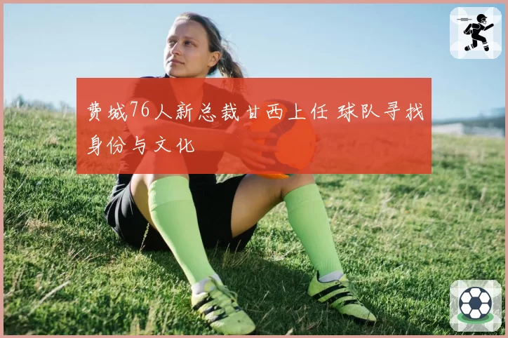 费城76人新总裁甘西上任 球队寻找身份与文化