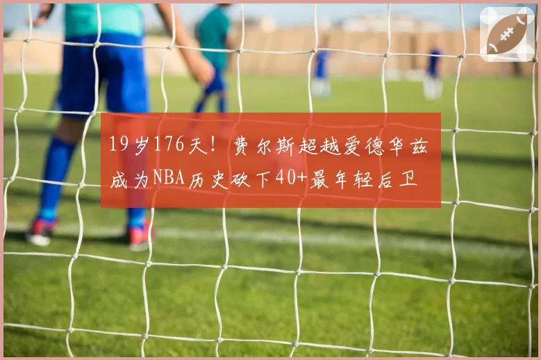 19岁176天！费尔斯超越爱德华兹 成为NBA历史砍下40+最年轻后卫