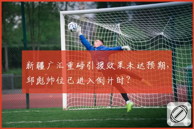 新疆广汇重磅引援效果未达预期,邱彪帅位已进入倒计时?