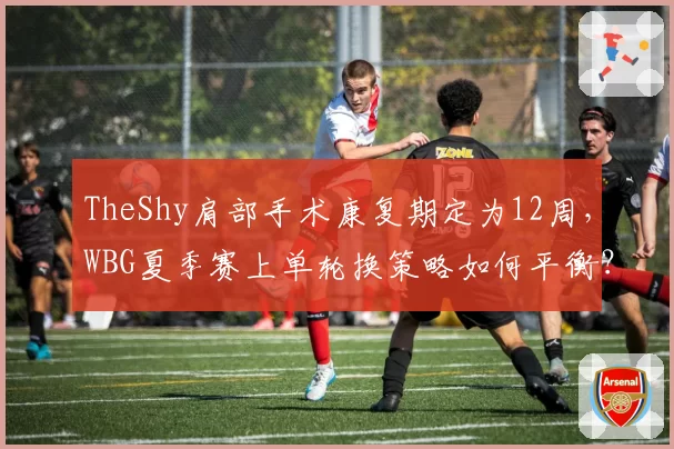 TheShy肩部手术康复期定为12周，WBG夏季赛上单轮换策略如何平衡？