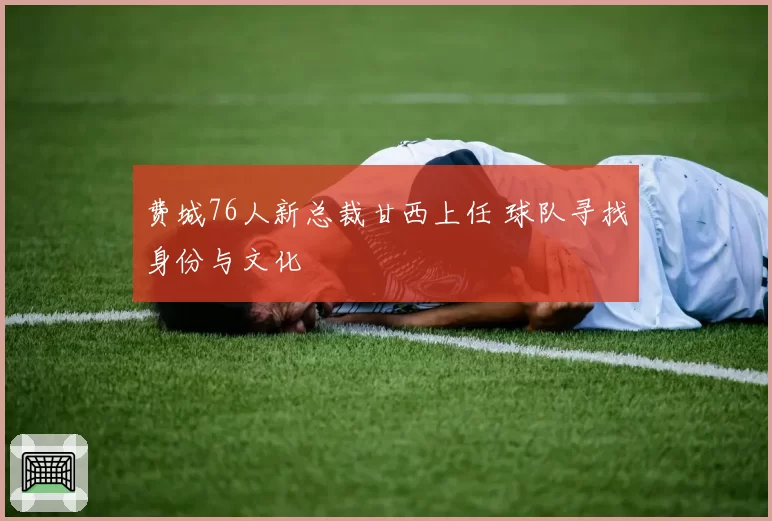 费城76人新总裁甘西上任 球队寻找身份与文化