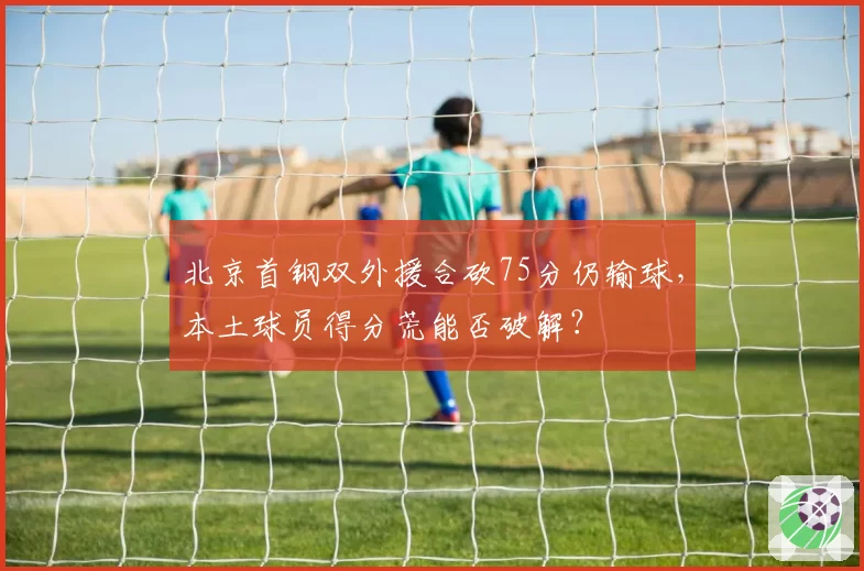 北京首钢双外援合砍75分仍输球，本土球员得分荒能否破解？