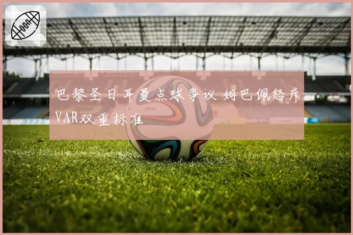 巴黎圣日耳曼点球争议 姆巴佩怒斥VAR双重标准