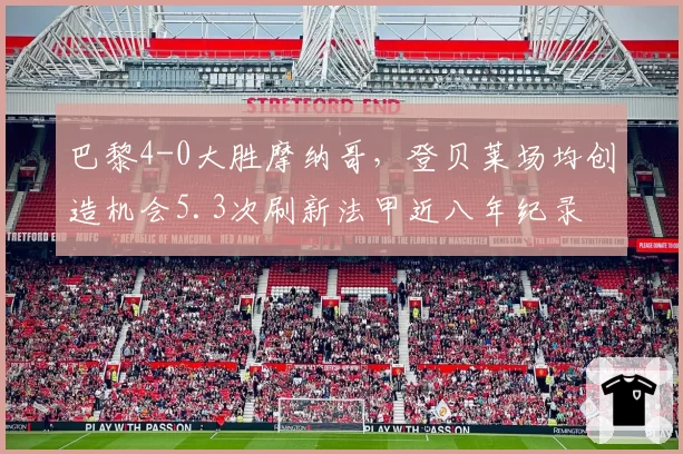 巴黎4-0大胜摩纳哥,登贝莱场均创造机会5.3次刷新法甲近八年纪录