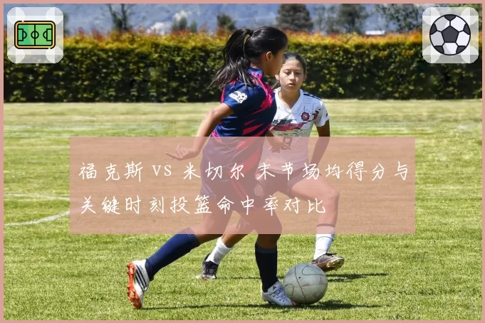 福克斯 vs 米切尔 末节场均得分与关键时刻投篮命中率对比
