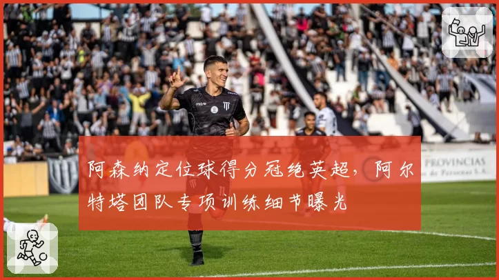 阿森纳定位球得分冠绝英超,阿尔特塔团队专项训练细节曝光