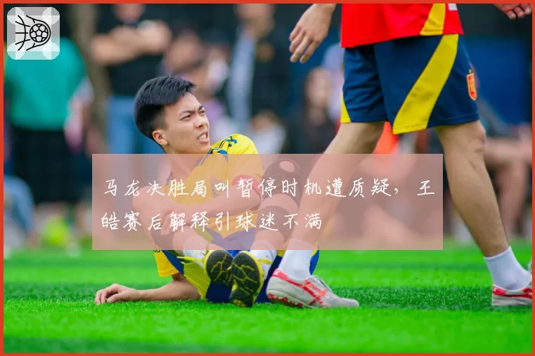 马龙决胜局叫暂停时机遭质疑，王皓赛后解释引球迷不满